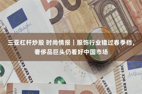 三亚杠杆炒股 时尚情报｜服饰行业错过春季档，奢侈品巨头仍看好中国市场