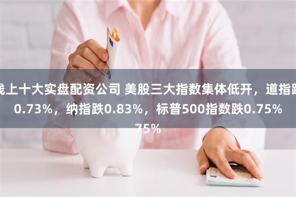 线上十大实盘配资公司 美股三大指数集体低开，道指跌0.73%，纳指跌0.83%，标普500指数跌0.75%
