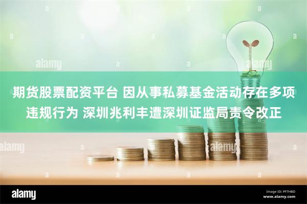 期货股票配资平台 因从事私募基金活动存在多项违规行为 深圳兆利丰遭深圳证监局责令改正
