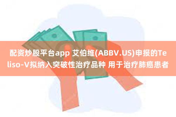 配资炒股平台app 艾伯维(ABBV.US)申报的Teliso-V拟纳入突破性治疗品种 用于治疗肺癌患者