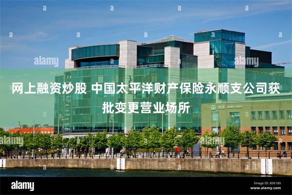 网上融资炒股 中国太平洋财产保险永顺支公司获批变更营业场所