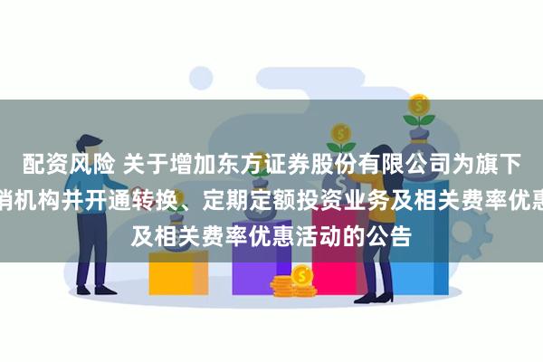 配资风险 关于增加东方证券股份有限公司为旗下部分基金代销机构并开通转换、定期定额投资业务及相关费率优惠活动的公告