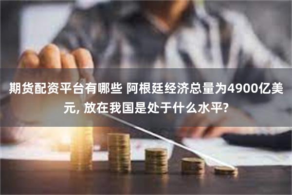 期货配资平台有哪些 阿根廷经济总量为4900亿美元, 放在我国是处于什么水平?