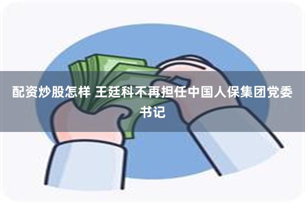 配资炒股怎样 王廷科不再担任中国人保集团党委书记