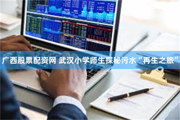 广西股票配资网 武汉小学师生探秘污水“再生之旅”
