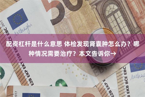 配资杠杆是什么意思 体检发现肾囊肿怎么办？哪种情况需要治疗？本文告诉你→