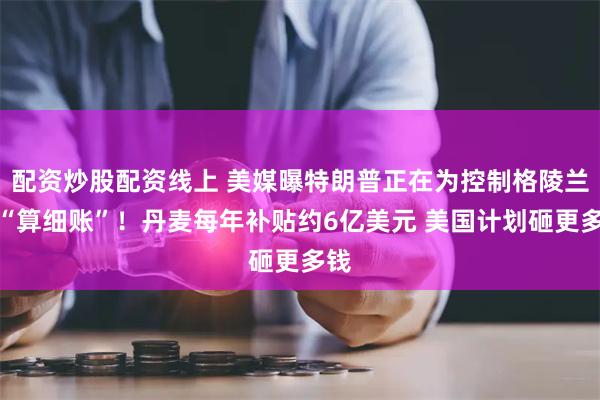 配资炒股配资线上 美媒曝特朗普正在为控制格陵兰岛“算细账”！丹麦每年补贴约6亿美元 美国计划砸更多钱
