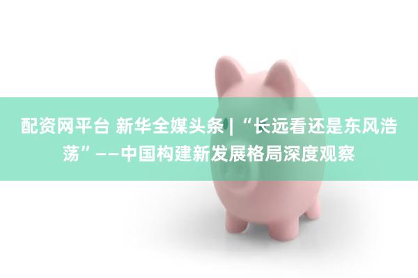 配资网平台 新华全媒头条 | “长远看还是东风浩荡”——中国构建新发展格局深度观察