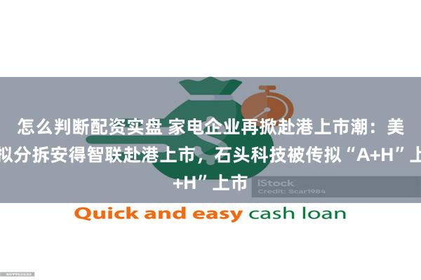 怎么判断配资实盘 家电企业再掀赴港上市潮：美的拟分拆安得智联赴港上市，石头科技被传拟“A+H”上市