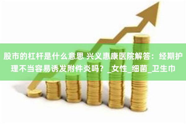 股市的杠杆是什么意思 兴义惠康医院解答：经期护理不当容易诱发附件炎吗？_女性_细菌_卫生巾