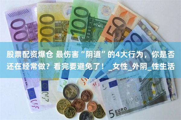 股票配资爆仓 最伤害“阴道”的4大行为，你是否还在经常做？看完要避免了！_女性_外阴_性生活