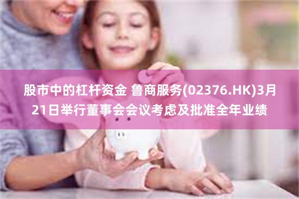 股市中的杠杆资金 鲁商服务(02376.HK)3月21日举行董事会会议考虑及批准全年业绩
