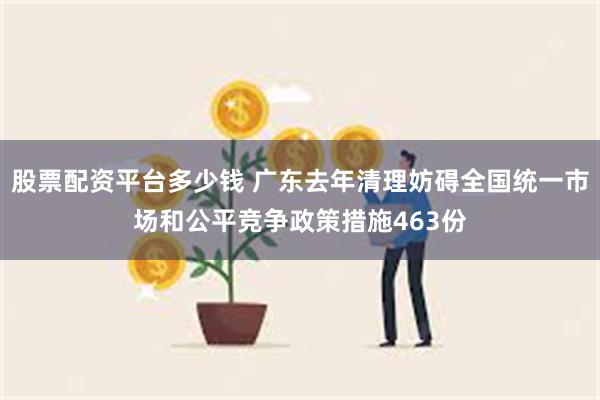 股票配资平台多少钱 广东去年清理妨碍全国统一市场和公平竞争政策措施463份
