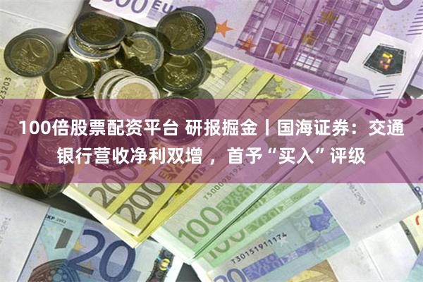 100倍股票配资平台 研报掘金丨国海证券：交通银行营收净利双增 ，首予“买入”评级