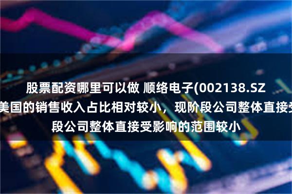股票配资哪里可以做 顺络电子(002138.SZ)：目前直接出口美国的销售收入占比相对较小，现阶段公司整体直接受影响的范围较小