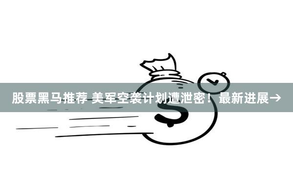 股票黑马推荐 美军空袭计划遭泄密！最新进展→