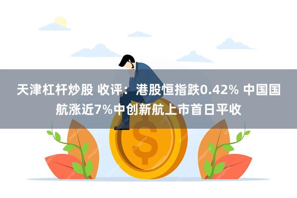 天津杠杆炒股 收评：港股恒指跌0.42% 中国国航涨近7%中创新航上市首日平收