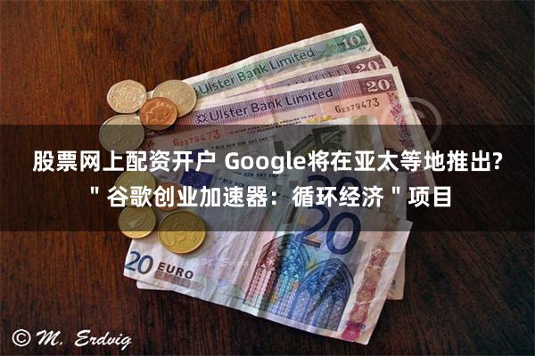 股票网上配资开户 Google将在亚太等地推出?＂谷歌创业加速器：循环经济＂项目