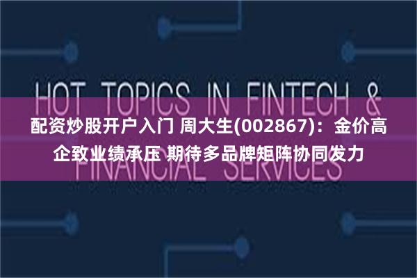 配资炒股开户入门 周大生(002867)：金价高企致业绩承压 期待多品牌矩阵协同发力