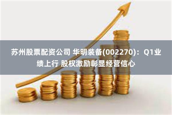 苏州股票配资公司 华明装备(002270)：Q1业绩上行 股权激励彰显经营信心