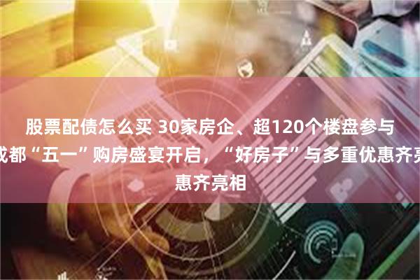 股票配债怎么买 30家房企、超120个楼盘参与！成都“五一”购房盛宴开启，“好房子”与多重优惠齐亮相