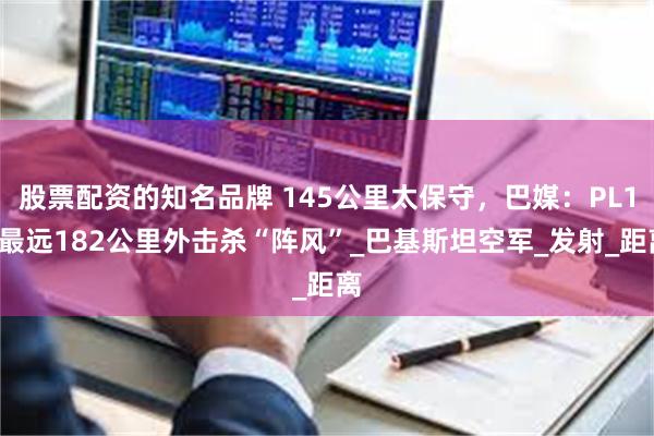 股票配资的知名品牌 145公里太保守，巴媒：PL15最远182公里外击杀“阵风”_巴基斯坦空军_发射_距离