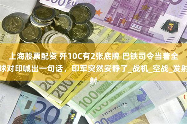 上海股票配资 歼10C有2张底牌 巴铁司令当着全球对印喊出一句话，印军突然安静了_战机_空战_发射