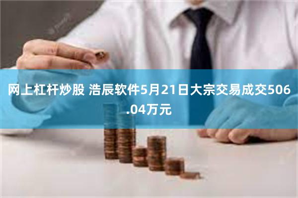 网上杠杆炒股 浩辰软件5月21日大宗交易成交506.04万元