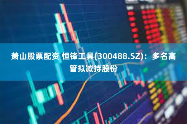 萧山股票配资 恒锋工具(300488.SZ)：多名高管拟减持股份
