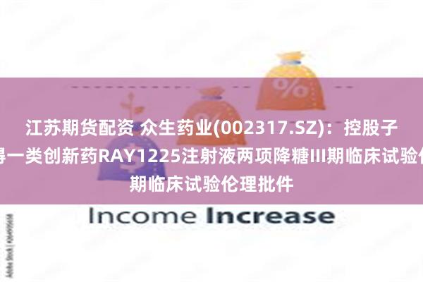 江苏期货配资 众生药业(002317.SZ)：控股子公司获得一类创新药RAY1225注射液两项降糖III期临床试验伦理批件