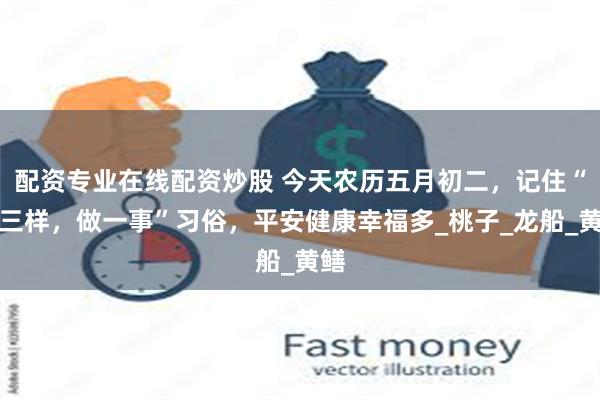 配资专业在线配资炒股 今天农历五月初二，记住“吃三样，做一事”习俗，平安健康幸福多_桃子_龙船_黄鳝