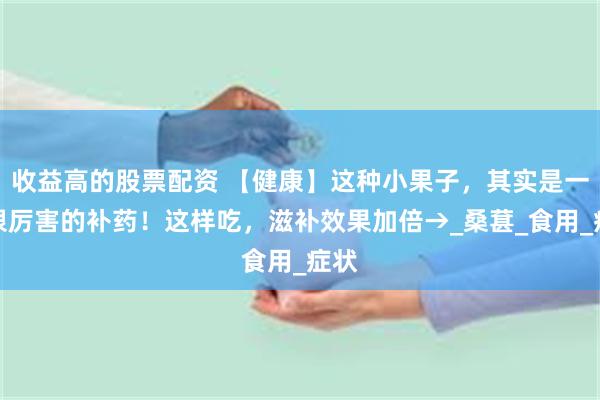 收益高的股票配资 【健康】这种小果子，其实是一味很厉害的补药！这样吃，滋补效果加倍→_桑葚_食用_症状