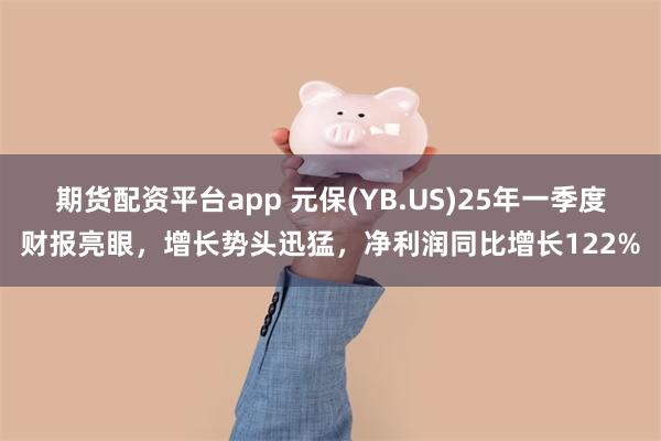 期货配资平台app 元保(YB.US)25年一季度财报亮眼，增长势头迅猛，净利润同比增长122%
