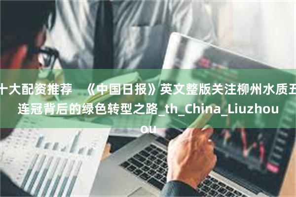 十大配资推荐   《中国日报》英文整版关注柳州水质五连冠背后的绿色转型之路_th_China_Liuzhou