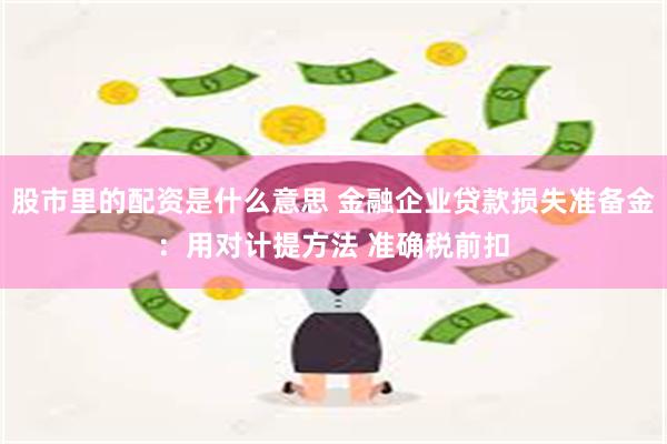 股市里的配资是什么意思 金融企业贷款损失准备金：用对计提方法 准确税前扣