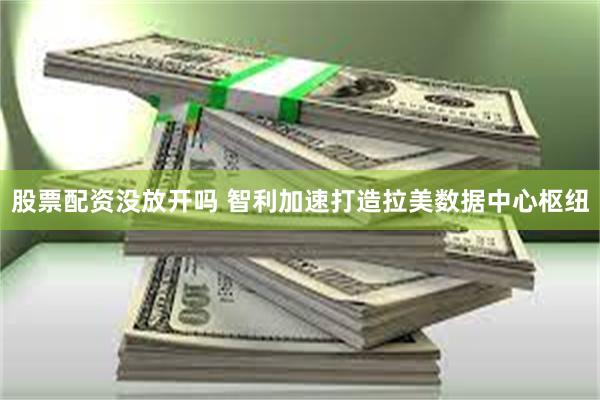 股票配资没放开吗 智利加速打造拉美数据中心枢纽