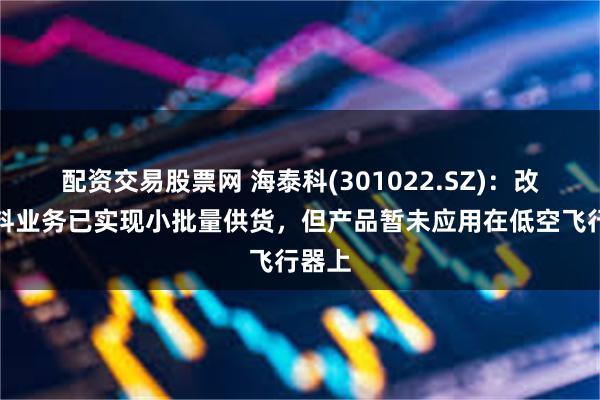 配资交易股票网 海泰科(301022.SZ)：改性材料业务已实现小批量供货，但产品暂未应用在低空飞行器上