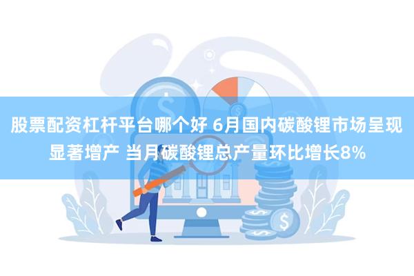 股票配资杠杆平台哪个好 6月国内碳酸锂市场呈现显著增产 当月碳酸锂总产量环比增长8%