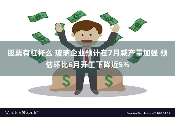 股票有杠杆么 玻璃企业预计在7月减产量加强 预估环比6月开工下降近5%